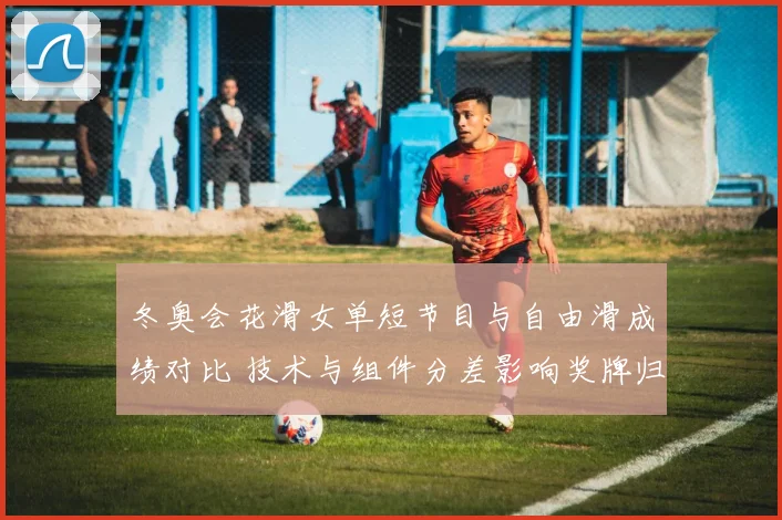 冬奥会花滑女单短节目与自由滑成绩对比 技术与组件分差影响奖牌归属