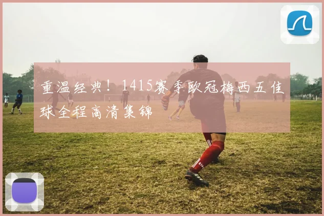 重温经典！1415赛季欧冠梅西五佳球全程高清集锦