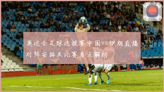 奥运会足球选拔赛中国vs伊朗直播对阵安排及比赛看点解析