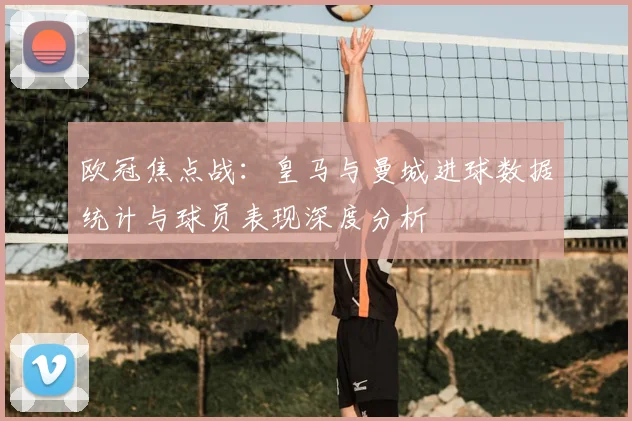 欧冠焦点战：皇马与曼城进球数据统计与球员表现深度分析