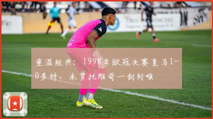 重温经典：1998年欧冠决赛皇马1-0多特，米贾托维奇一剑封喉