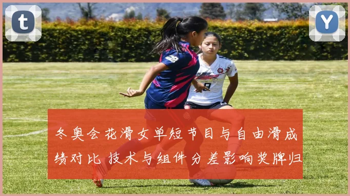 冬奥会花滑女单短节目与自由滑成绩对比 技术与组件分差影响奖牌归属